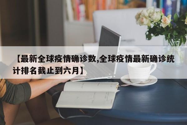 【最新全球疫情确诊数,全球疫情最新确诊统计排名截止到六月】