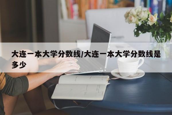 大连一本大学分数线／大连一本大学分数线是多少