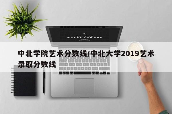 中北学院艺术分数线／中北大学2019艺术录取分数线