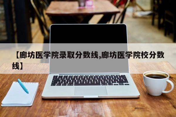 【廊坊医学院录取分数线,廊坊医学院校分数线】