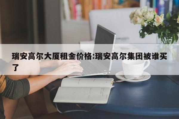 瑞安高尔大厦租金价格：瑞安高尔集团被谁买了