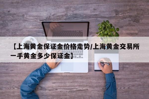 【上海黄金保证金价格走势／上海黄金交易所一手黄金多少保证金】