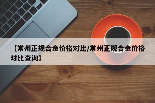 【常州正规合金价格对比／常州正规合金价格对比查询】