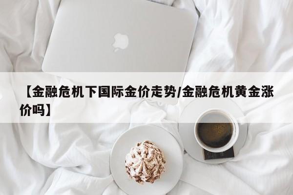 【金融危机下国际金价走势／金融危机黄金涨价吗】