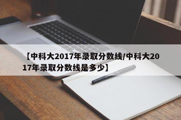 【中科大2017年录取分数线／中科大2017年录取分数线是多少】