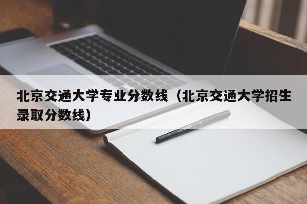 北京交通大学专业分数线（北京交通大学招生录取分数线）