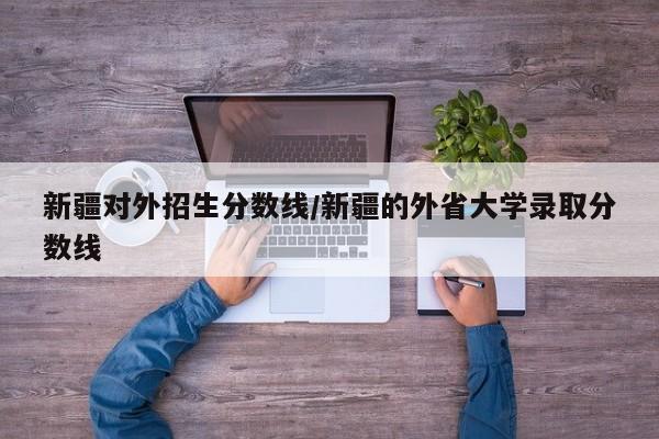 新疆对外招生分数线／新疆的外省大学录取分数线