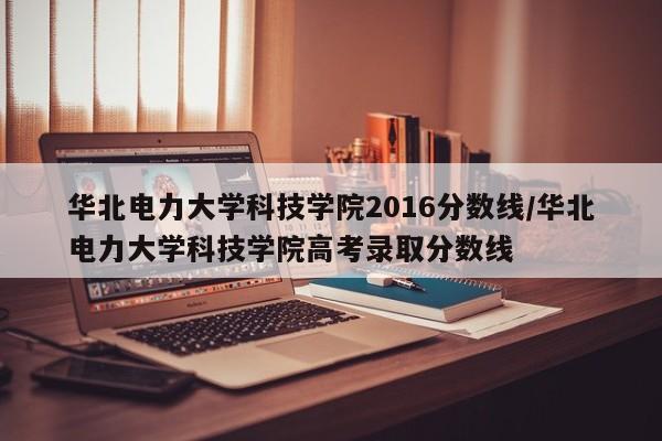 华北电力大学科技学院2016分数线／华北电力大学科技学院高考录取分数线