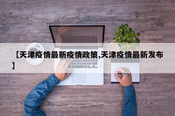 【天津疫情最新疫情政策,天津疫情最新发布】