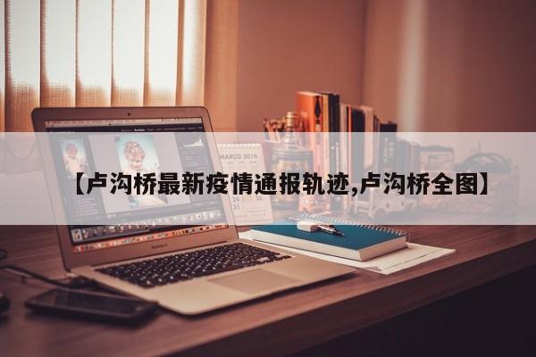 【卢沟桥最新疫情通报轨迹,卢沟桥全图】