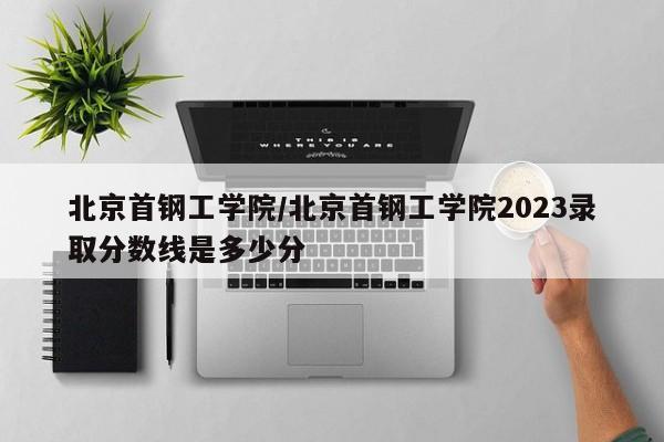 北京首钢工学院／北京首钢工学院2023录取分数线是多少分