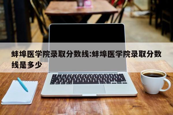 蚌埠医学院录取分数线：蚌埠医学院录取分数线是多少