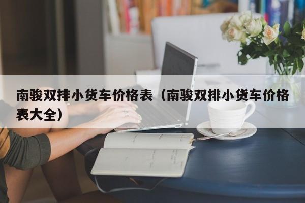 南骏双排小货车价格表（南骏双排小货车价格表大全）