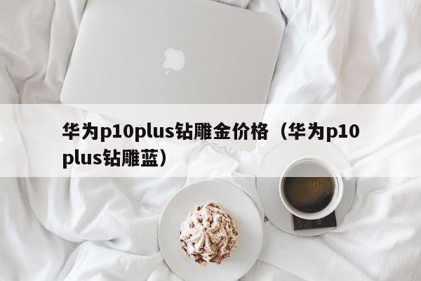 华为p10plus钻雕金价格（华为p10plus钻雕蓝）