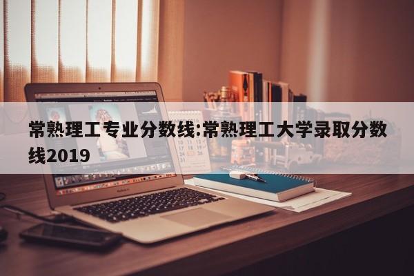 常熟理工专业分数线：常熟理工大学录取分数线2019