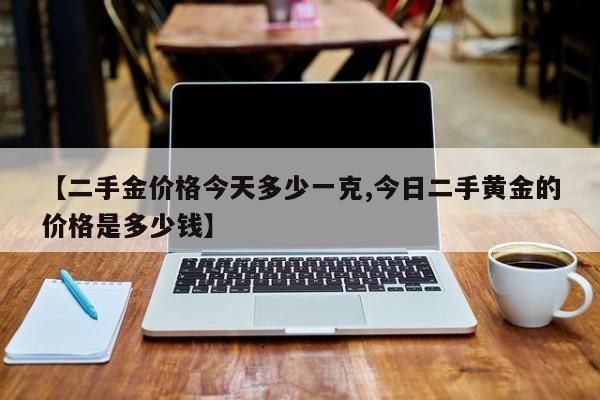 【二手金价格今天多少一克,今日二手黄金的价格是多少钱】